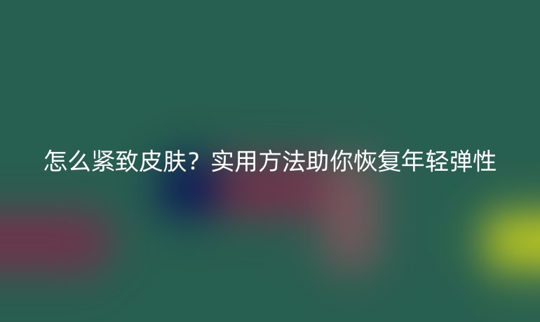 怎么紧致皮肤？实用方法助你恢复年轻弹性