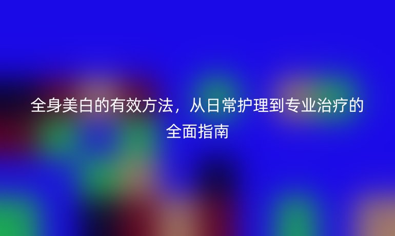 全身美白的有效方法，从日常护理到专业治疗的全面指南