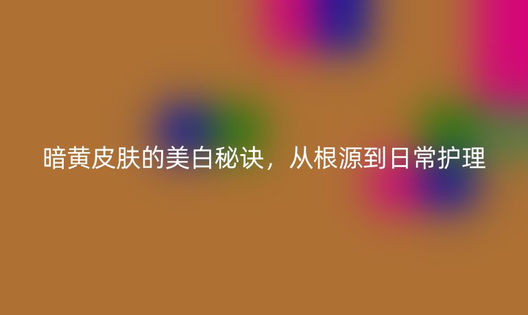 暗黄皮肤的美白秘诀，从根源到日常护理