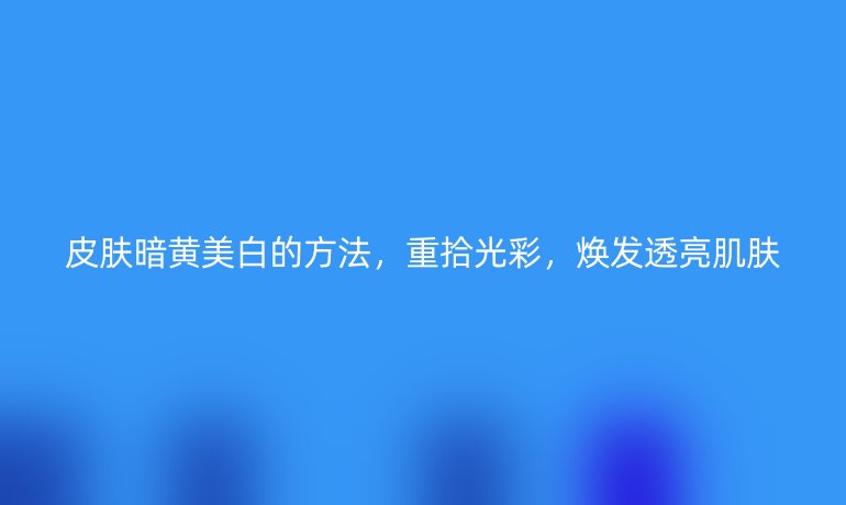 皮肤暗黄美白的方法，重拾光彩，焕发透亮肌肤