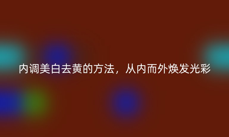 内调美白去黄的方法，从内而外焕发光彩