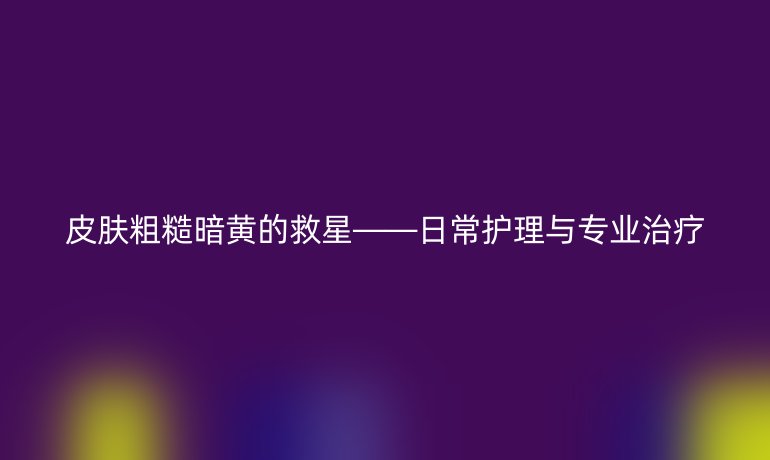 皮肤粗糙暗黄的救星——日常护理与专业治疗