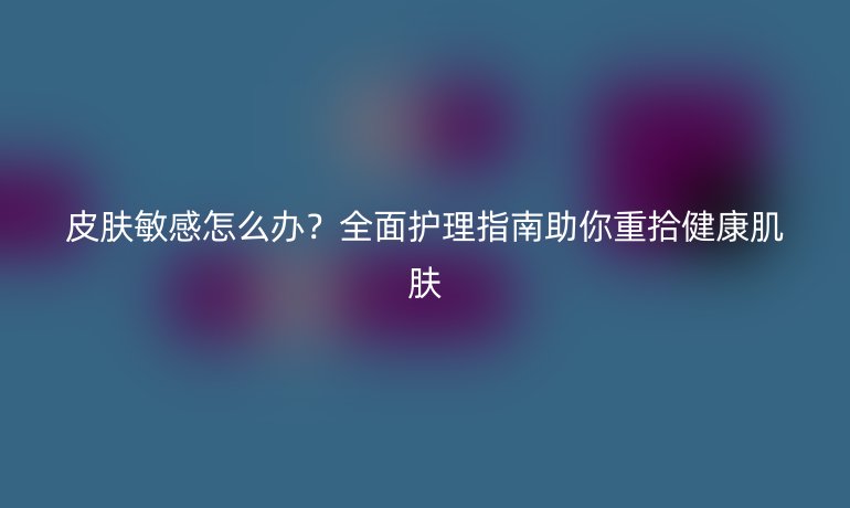 皮肤敏感怎么办？全面护理指南助你重拾健康肌肤