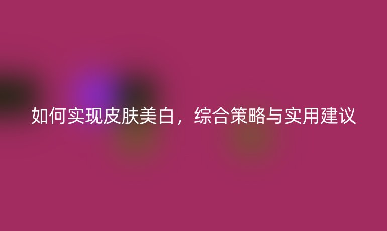 如何实现皮肤美白，综合策略与实用建议