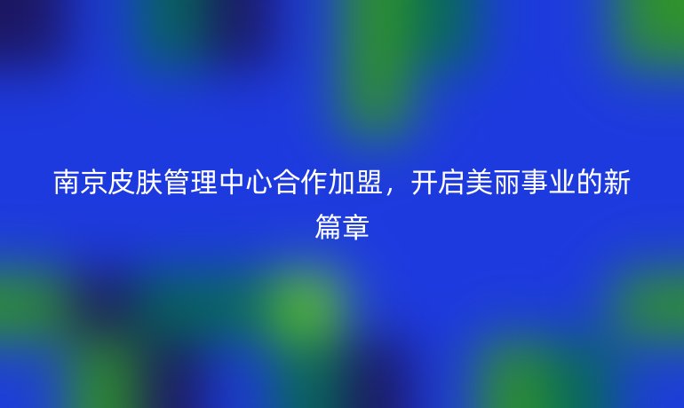 南京皮肤管理中心合作加盟，开启美丽事业的新篇章