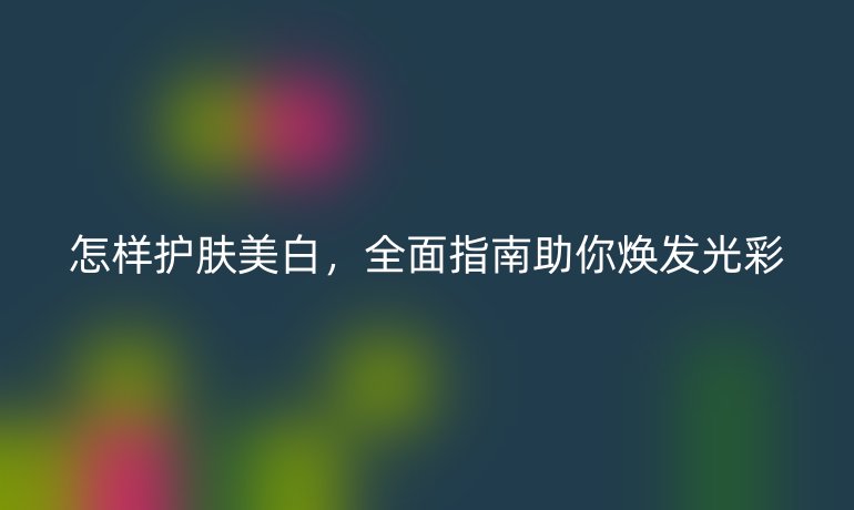 怎样护肤美白，全面指南助你焕发光彩