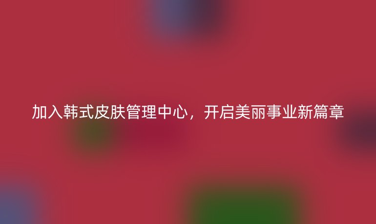 加入韩式皮肤管理中心，开启美丽事业新篇章