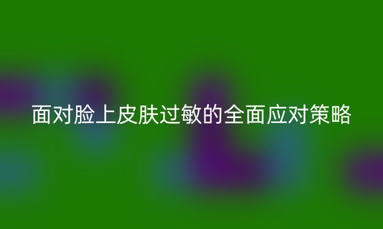 面对脸上皮肤过敏的全面应对策略