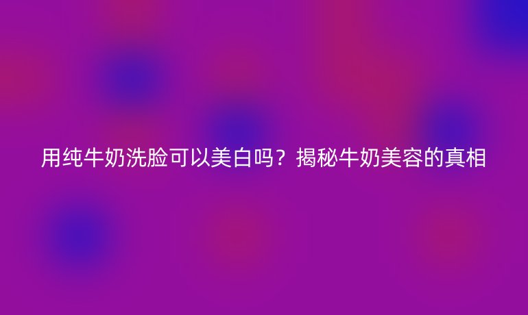 用纯牛奶洗脸可以美白吗？揭秘牛奶美容的真相