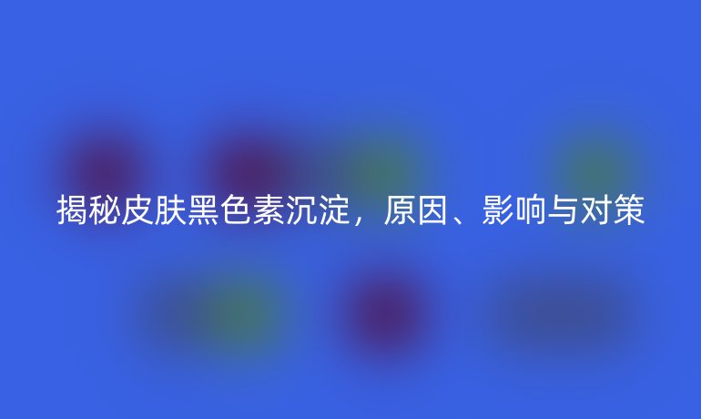 揭秘皮肤黑色素沉淀，原因、影响与对策