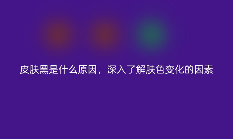 皮肤黑是什么原因，深入了解肤色变化的因素