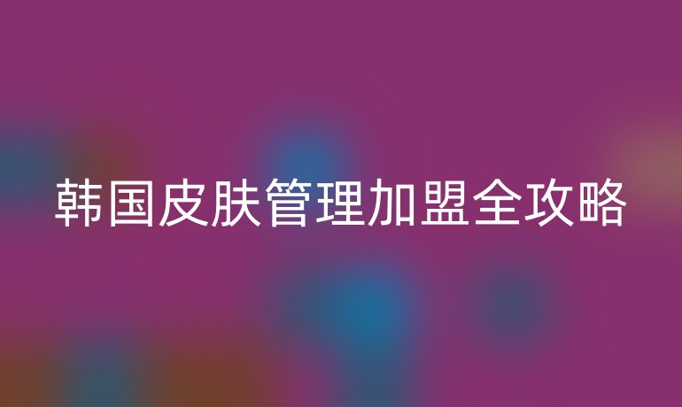 韩国皮肤管理加盟全攻略