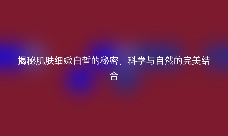 揭秘肌肤细嫩白皙的秘密，科学与自然的完美结合