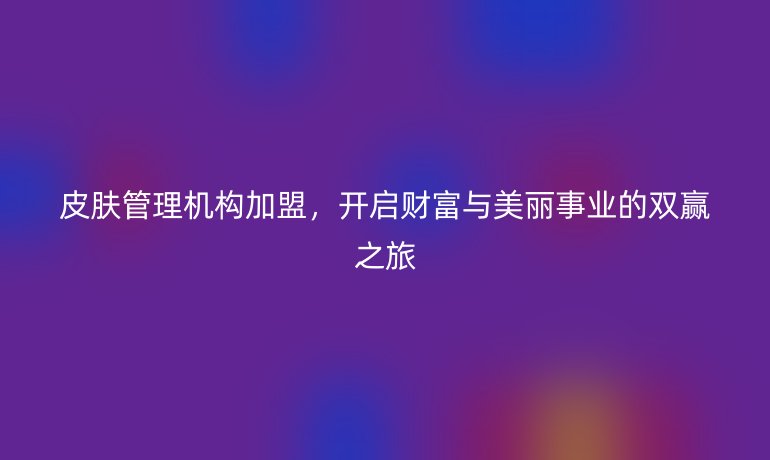 皮肤管理机构加盟，开启财富与美丽事业的双赢之旅