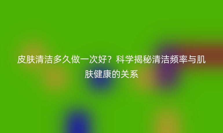 皮肤清洁多久做一次好？科学揭秘清洁频率与肌肤健康的关系