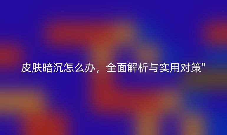 皮肤暗沉怎么办，全面解析与实用对策