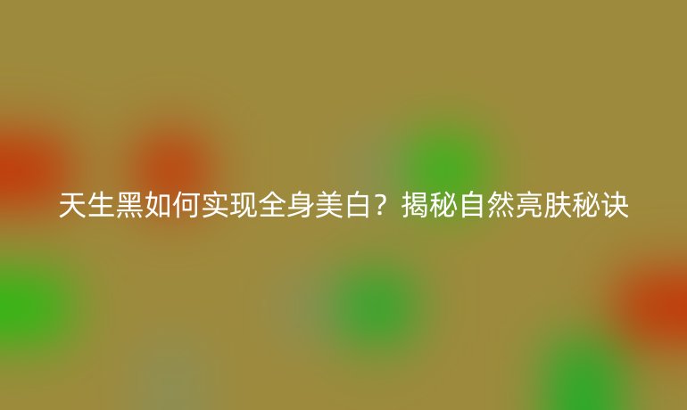 天生黑如何实现全身美白？揭秘自然亮肤秘诀