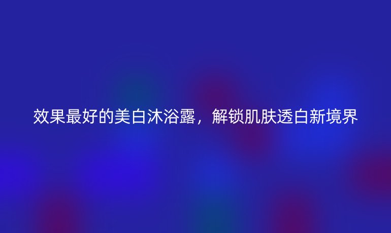 效果最好的美白沐浴露，解锁肌肤透白新境界