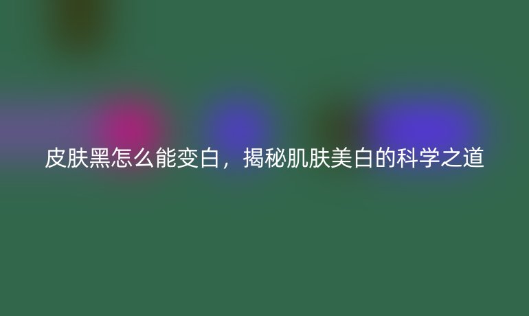 皮肤黑怎么能变白，揭秘肌肤美白的科学之道