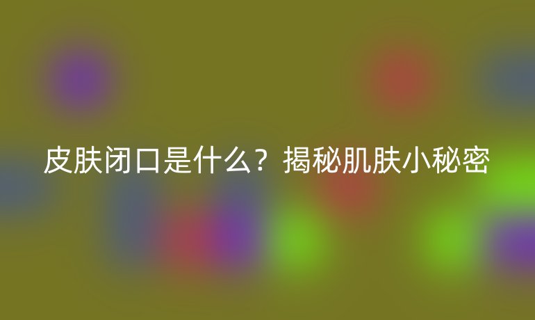 皮肤闭口是什么？揭秘肌肤小秘密