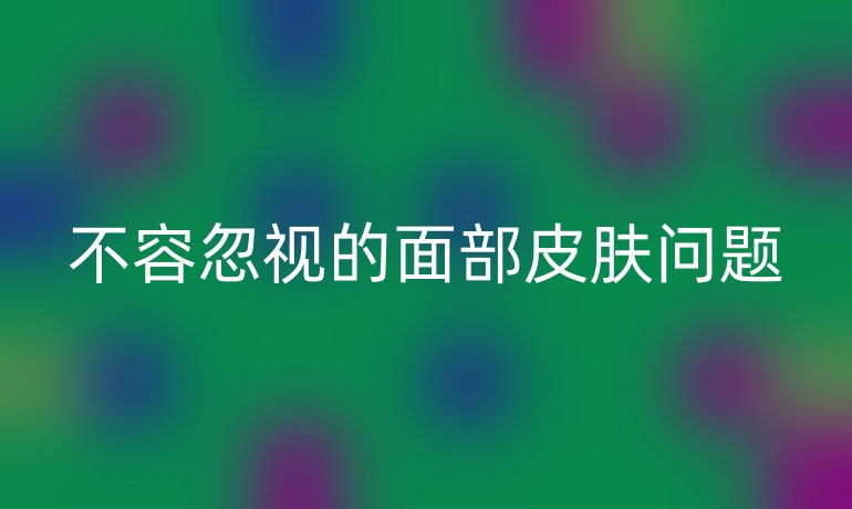 不容忽视的面部皮肤问题