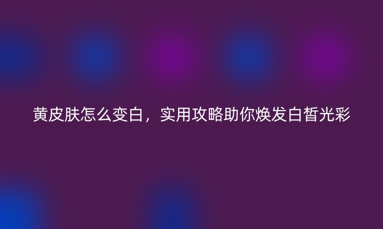 黄皮肤怎么变白，实用攻略助你焕发白皙光彩