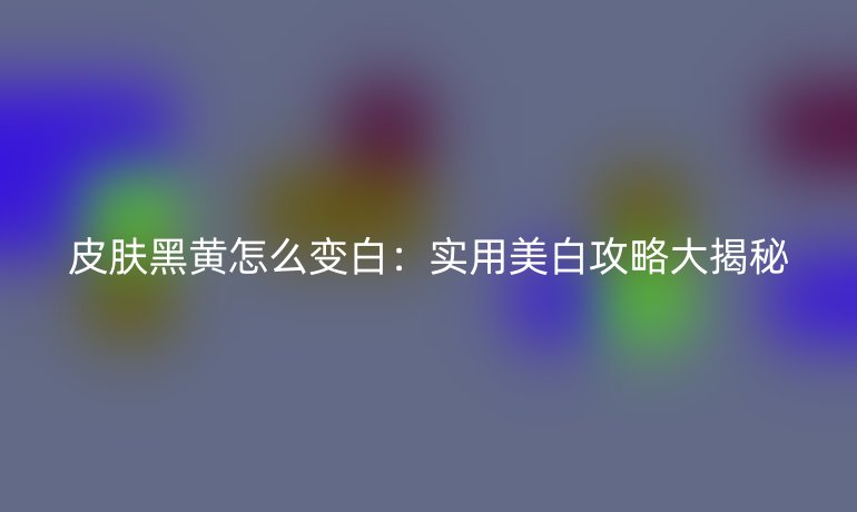 皮肤黑黄怎么变白：实用美白攻略大揭秘