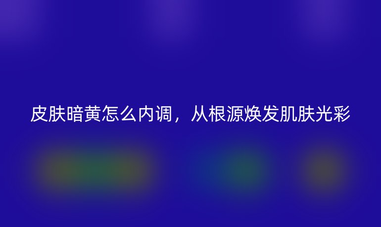 皮肤暗黄怎么内调，从根源焕发肌肤光彩