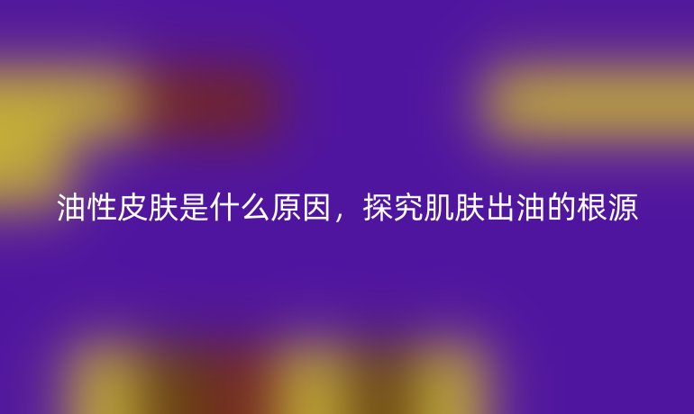 油性皮肤是什么原因，探究肌肤出油的根源