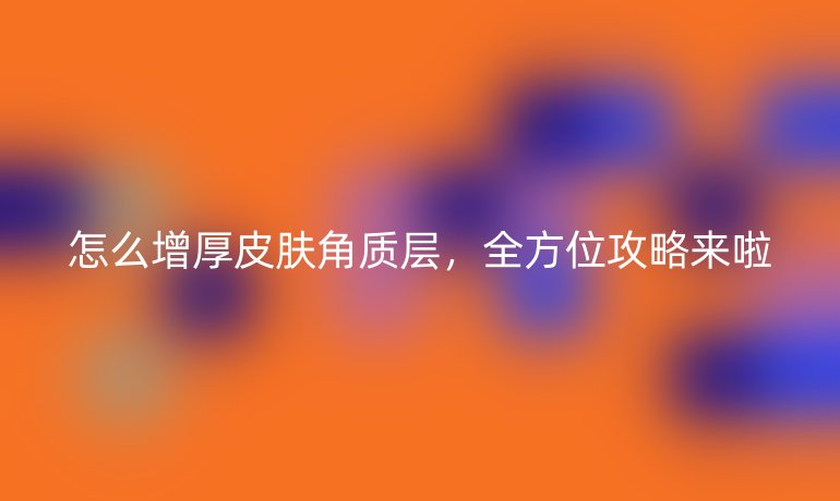 怎么增厚皮肤角质层，全方位攻略来啦