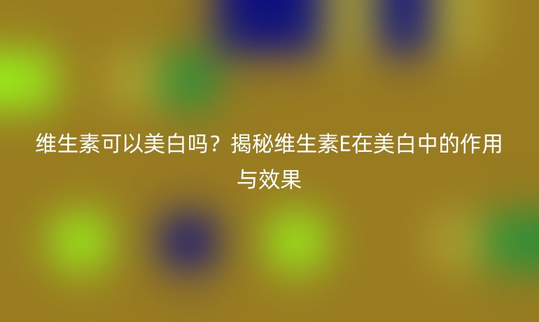 维生素可以美白吗？揭秘维生素E在美白中的作用与效果