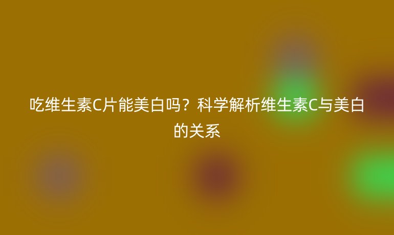 吃维生素C片能美白吗？科学解析维生素C与美白的关系