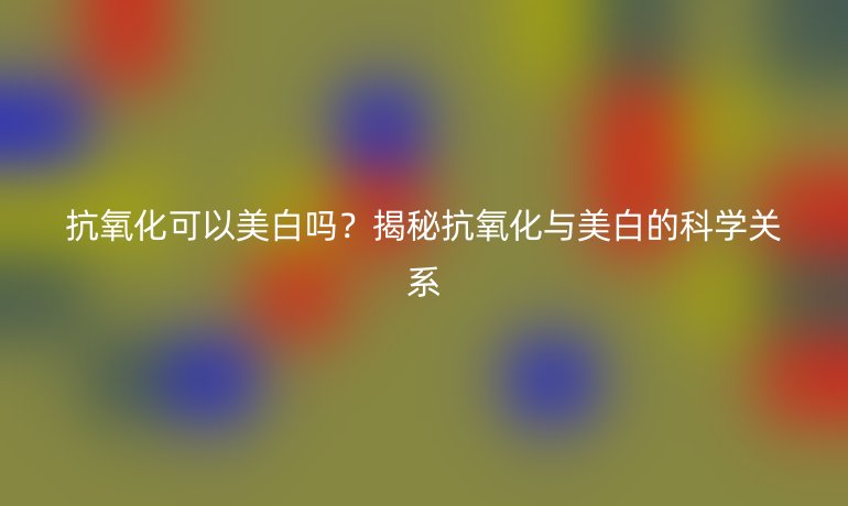 抗氧化可以美白吗？揭秘抗氧化与美白的科学关系