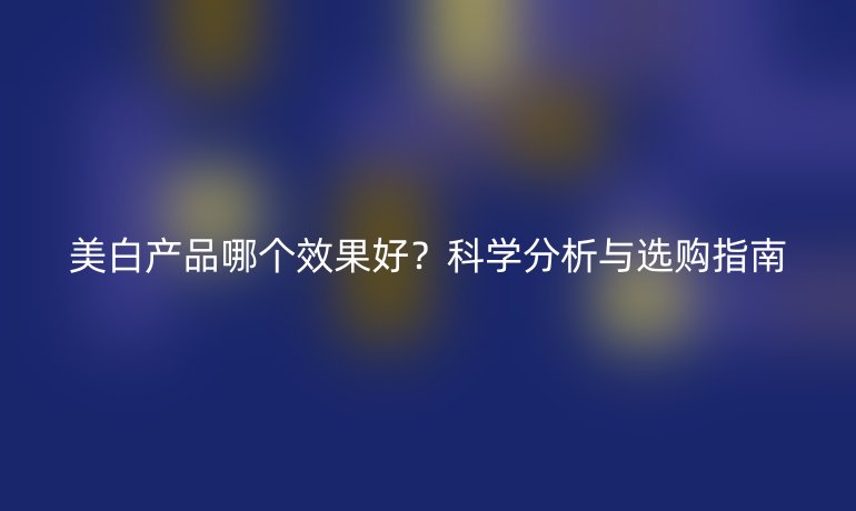 美白产品哪个效果好？科学分析与选购指南