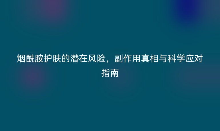 烟酰胺护肤的潜在风险，副作用真相与科学应对指南