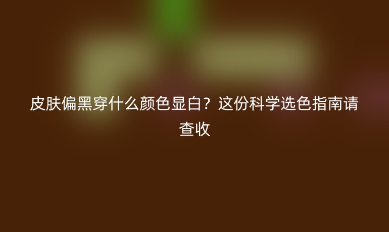 皮肤偏黑穿什么颜色显白？这份科学选色指南请查收