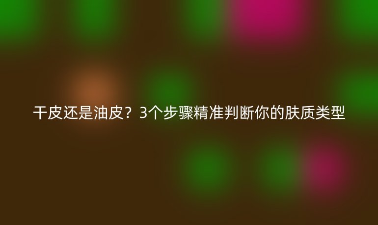 干皮还是油皮？3个步骤精准判断你的肤质类型