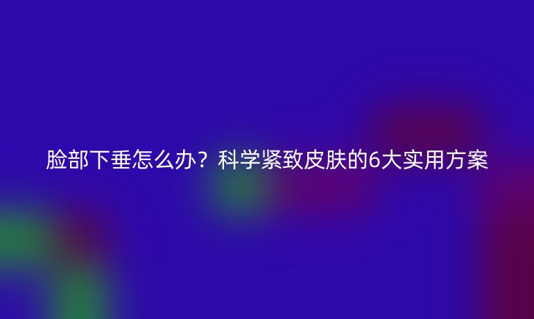 脸部下垂怎么办？科学紧致皮肤的6大实用方案