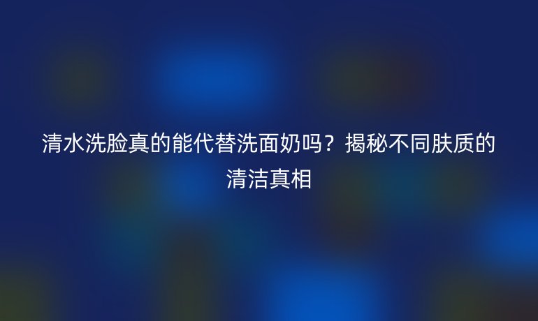 清水洗脸真的能代替洗面奶吗？揭秘不同肤质的清洁真相