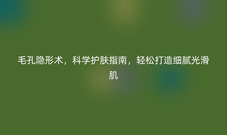 毛孔隐形术，科学护肤指南，轻松打造细腻光滑肌