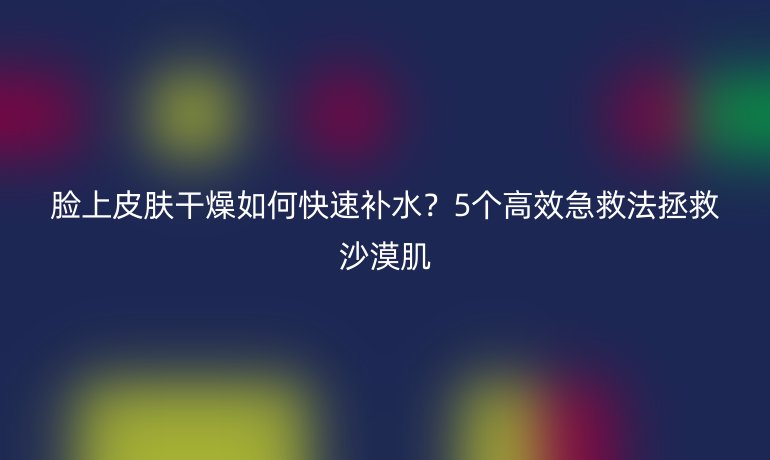 脸上皮肤干燥如何快速补水？5个高效急救法拯救沙漠肌