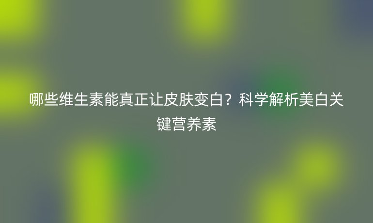 哪些维生素能真正让皮肤变白？科学解析美白关键营养素