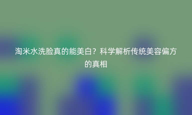 淘米水洗脸真的能美白？科学解析传统美容偏方的真相