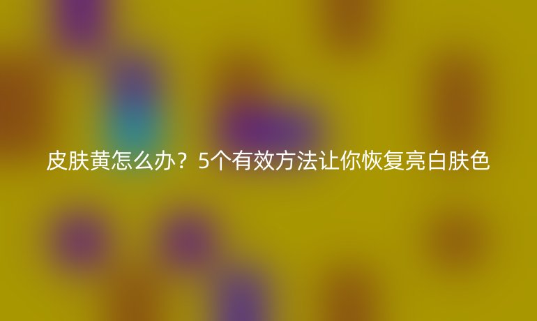 皮肤黄怎么办？5个有效方法让你恢复亮白肤色