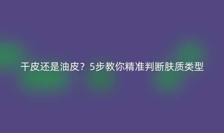 干皮还是油皮？5步教你精准判断肤质类型