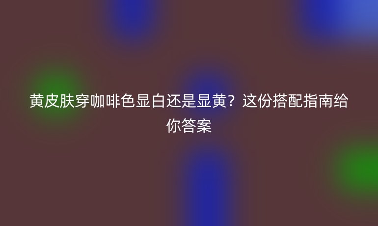 黄皮肤穿咖啡色显白还是显黄？这份搭配指南给你答案