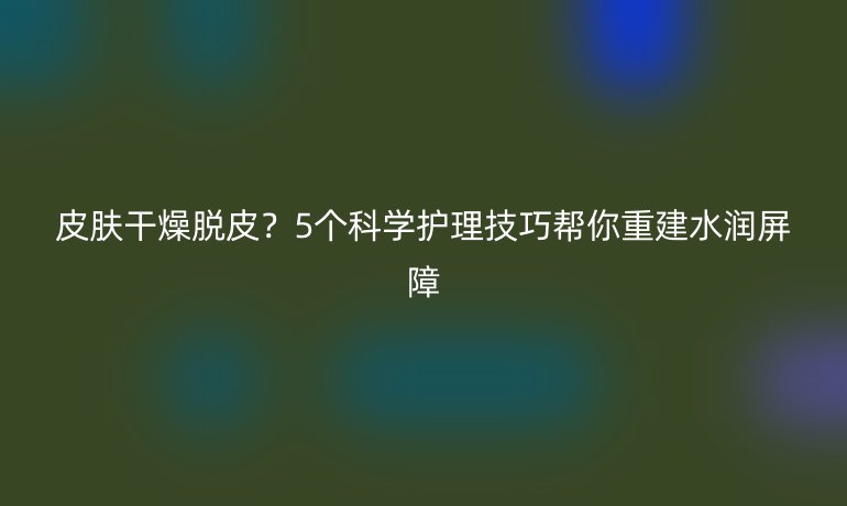 皮肤干燥脱皮？5个科学护理技巧帮你重建水润屏障