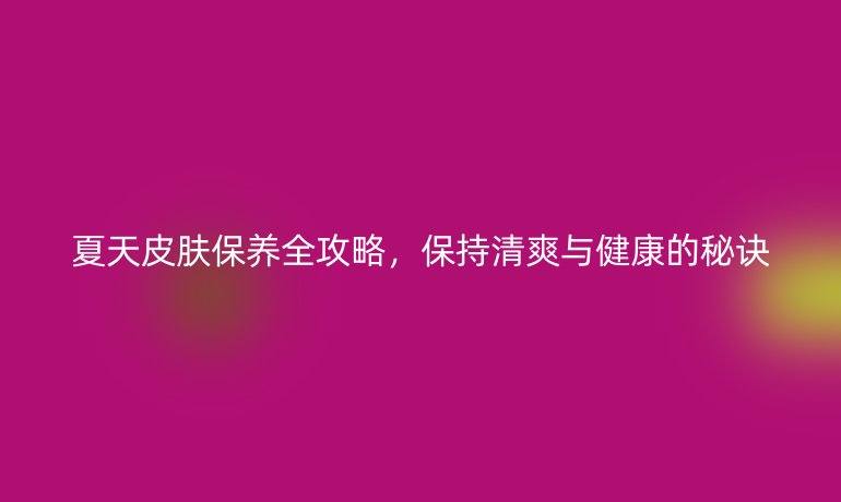 夏天皮肤保养全攻略，保持清爽与健康的秘诀