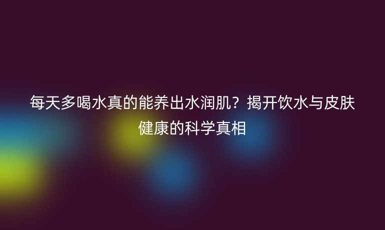 每天多喝水真的能养出水润肌？揭开饮水与皮肤健康的科学真相