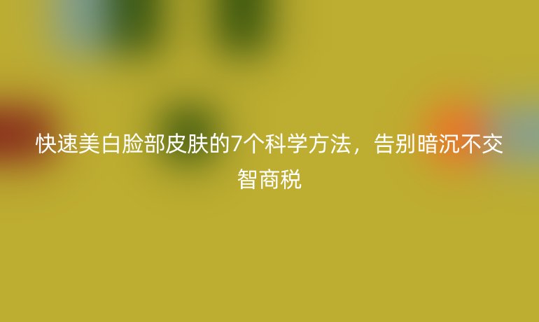 快速美白脸部皮肤的7个科学方法，告别暗沉不交智商税